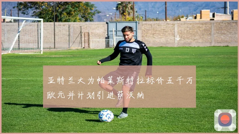 亚特兰大为帕莱斯特拉标价五千万欧元并计划引进萨沃纳