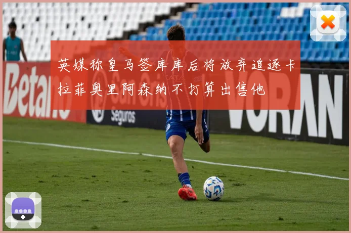 英媒称皇马签库库后将放弃追逐卡拉菲奥里阿森纳不打算出售他