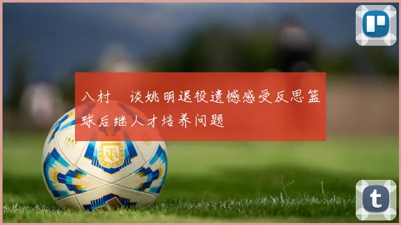 八村塁谈姚明退役遗憾感受反思篮球后继人才培养问题