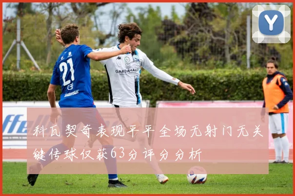 科瓦契奇表现平平全场无射门无关键传球仅获63分评分分析