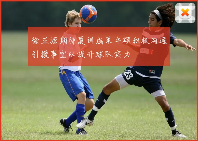 徐正源期待夏训成果丰硕积极沟通引援事宜以提升球队实力