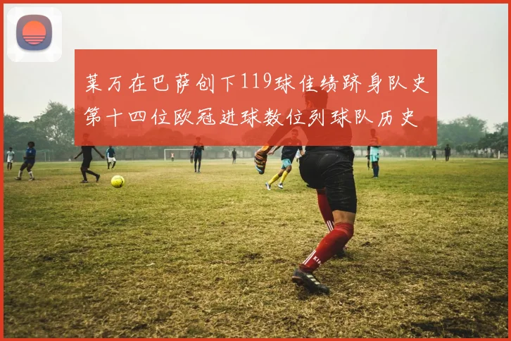 莱万在巴萨创下119球佳绩跻身队史第十四位欧冠进球数位列球队历史第四