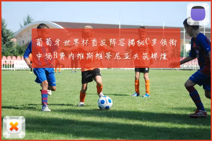 葡萄牙世界杯首发阵容揭秘C罗领衔中场B费内维斯维蒂尼亚共筑辉煌