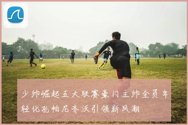 少帅崛起五大联赛豪门主帅全员年轻化孔帕尼齐沃引领新风潮