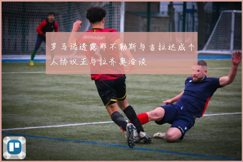 罗马诺透露那不勒斯与吉拉达成个人协议正与拉齐奥洽谈
