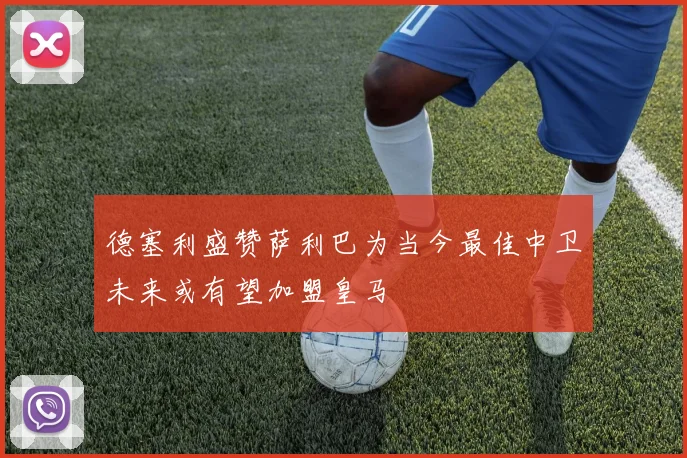德塞利盛赞萨利巴为当今最佳中卫未来或有望加盟皇马