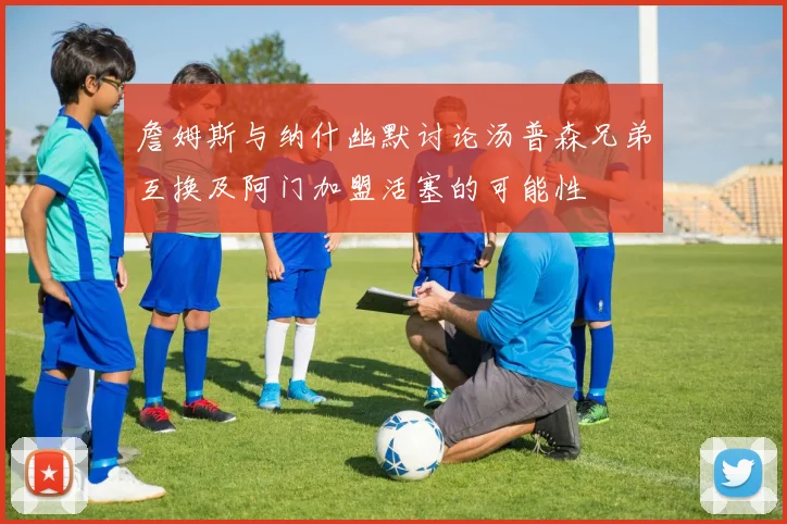 詹姆斯与纳什幽默讨论汤普森兄弟互换及阿门加盟活塞的可能性
