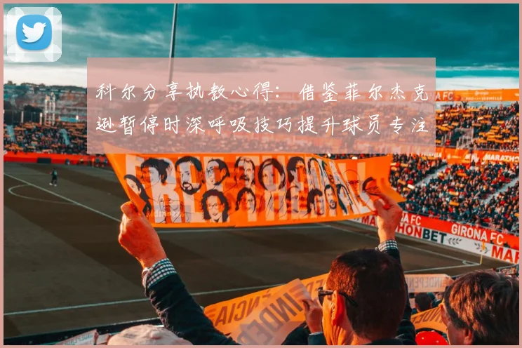 科尔分享执教心得：借鉴菲尔杰克逊暂停时深呼吸技巧提升球员专注力