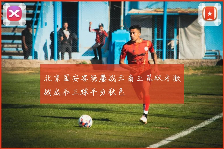 北京国安客场鏖战云南玉昆双方激战成和三球平分秋色