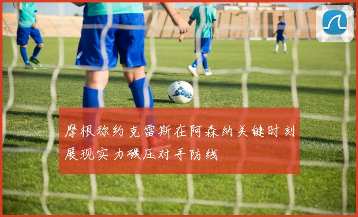 摩根称约克雷斯在阿森纳关键时刻展现实力碾压对手防线