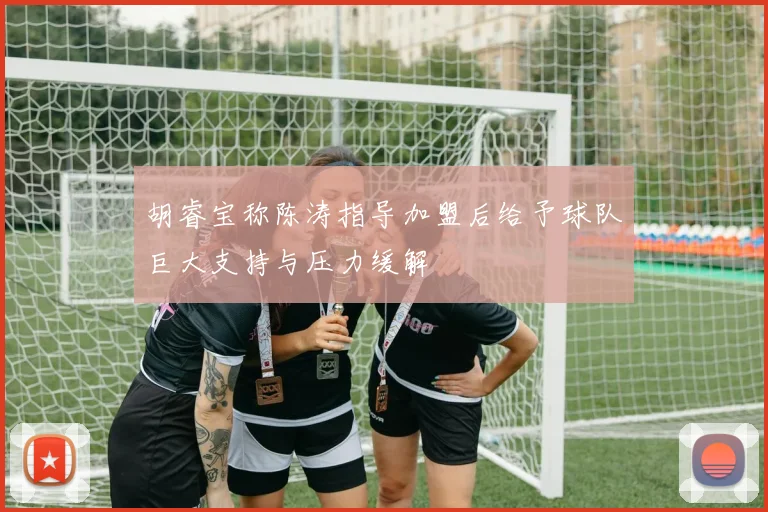 胡睿宝称陈涛指导加盟后给予球队巨大支持与压力缓解