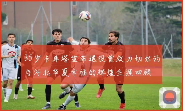 35岁卡库塔宣布退役曾效力切尔西与河北华夏幸福的辉煌生涯回顾
