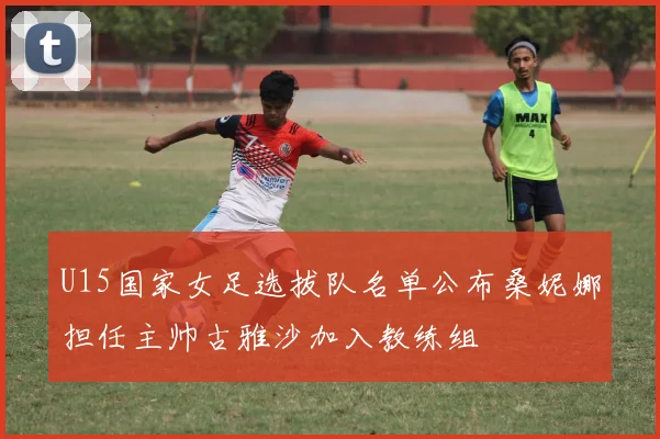 U15国家女足选拔队名单公布桑妮娜担任主帅古雅沙加入教练组