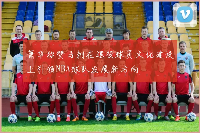 萧华称赞马刺在退役球员文化建设上引领NBA球队发展新方向